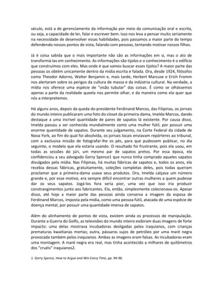 século, está a de gerenciamento da informação por meio da comunicação oral e escrita,
ou seja, a capacidade de ler, falar e escrever bem. Isso nos leva a pensar muito seriamente
na necessidade de desenvolver essas habilidades, pois passamos a maior parte do tempo
defendendo nossos pontos de vista, falando com pessoas, tentando motivar nossos filhos.

Já é coisa sabida que o mais importante não são as informações em si, mas o ato de
transformá-las em conhecimento. As informações são tijolos e o conhecimento é o edifício
que construímos com eles. Mas onde é que vamos buscar esses tijolos? A maior parte das
pessoas os obtém unicamente dentro da mídia escrita e falada. Ora, desde 1924, filósofos
como Theodor Adorno, Walter Benjamin e, mais tarde, Herbert Marcuse e Erich Fromm
nos alertaram sobre os perigos da cultura de massa e da indústria cultural. Na verdade, a
mídia nos oferece uma espécie de ”visão tubular” das coisas. É como se olhássemos
apenas a parte da realidade queela nos permite olhar, e da maneira como ela quer que
nós a interpretemos.

Há alguns anos, depois da queda do presidente Ferdinand Marcos, das Filipinas, os jornais
do mundo inteiro publicaram uma foto do closet da primeira-dama, Imelda Marcos, dando
destaque a uma incrível quantidade de pares de sapatos lá existente. Por causa disso,
Imelda passou a ser conhecida mundialmente como uma mulher fútil, por possuir uma
enorme quantidade de sapatos. Durante seu julgamento, na Corte Federal da cidade de
Nova York, ao fim do qual foi absolvida, os jornais locais enviavam repórteres ao tribunal,
com a exclusiva missão de fotografar-lhe os pés, para que pudessem publicar, no dia
seguinte, o modelo que ela estaria usando. O resultado foi frustrante, pois ela usou, em
todas as sessões do júri, um mesmo par de sapatos pretos. Por essa época, ela
confidenciou a seu advogado Gerry Spence1 que nunca tinha comprado aqueles sapatos
divulgados pela mídia. Nas Filipinas, há muitas fábricas de sapatos e, todos os anos, ela
recebia dessas fábricas, gratuitamente, coleções completas deles, pois todas queriam
proclamar que a primeira-dama usava seus produtos. Ora, Imelda calçava um número
grande e, por esse motivo, era sempre difícil encontrar outras mulheres a quem pudesse
dar os seus sapatos. Jogá-los fora seria pior, uma vez que isso iria produzir
constrangimentos junto aos fabricantes. Ela, então, simplesmente colecionava-os. Apesar
disso, até hoje a maior parte das pessoas ainda conserva a imagem da esposa de
Ferdinand Marcos, imposta pela mídia, como uma pessoa fútil, atacada de uma espécie de
doença mental, por possuir uma quantidade imensa de sapatos.

Além do alinhamento de pontos de vista, existem ainda os processos de manipulação.
Durante a Guerra do Golfo, as televisões do mundo inteiro exibiram duas imagens de forte
impacto: uma delas mostrava incubadoras desligadas pelos iraquianos, com crianças
prematuras kwaitianas mortas; outra, pássaros sujos de petróleo por uma maré negra
provocada também pelos iraquianos. Ambas as imagens eram falsas. As incubadoras eram
uma montagem. A maré negra era real, mas tinha acontecido a milhares de quilômetros
dos ”cruéis” iraquianos2.

1. Gerry Spence, How to Argue and Win Every Time, pp. 94-96.
 
