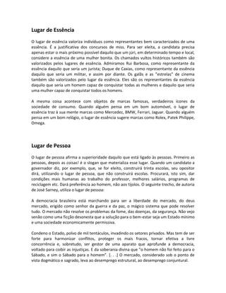 Lugar de Essência
O lugar de essência valoriza indivíduos como representantes bem caracterizados de uma
essência. É a justificativa dos concursos de miss. Para ser eleita, a candidata precisa
apenas estar o mais próximo possível daquilo que um júri, em determinado tempo e local,
considere a essência de uma mulher bonita. Os chamados vultos históricos também são
valorizados pelos lugares de essência. Admiramos Rui Barbosa, como representante da
essência daquilo que seria um jurista; Duque de Caxias, como representante da essência
daquilo que seria um militar, e assim por diante. Os galãs e as ”estrelas” de cinema
também são valorizados pelo lugar da essência. Eles são os representantes da essência
daquilo que seria um homem capaz de conquistar todas as mulheres e daquilo que seria
uma mulher capaz de conquistar todos os homens.

A mesma coisa acontece com objetos de marcas famosas, verdadeiros ícones da
sociedade de consumo. Quando alguém pensa em um bom automóvel, o lugar de
essência traz à sua mente marcas como Mercedez, BMW, Ferrari, Jaguar. Quando alguém
pensa em um bom relógio, o lugar de essência sugere marcas como Rolex, Patek Philippe,
Omega.




Lugar de Pessoa
O lugar de pessoa afirma a superioridade daquilo que está ligado às pessoas. Primeiro as
pessoas, depois as coisas! é o slogan que materializa esse lugar. Quando um candidato a
governador diz, por exemplo, que, se for eleito, construirá trinta escolas, seu opositor
dirá, utilizando o lugar de pessoa, que não construirá escolas. Procurará, isto sim, dar
condições mais humanas ao trabalho do professor, melhores salários, programas de
reciclagem etc. Dará preferência ao homem, não aos tijolos. O seguinte trecho, de autoria
de José Sarney, utiliza o lugar de pessoa:

A democracia brasileira está marchando para ser a liberdade do mercado, do deus
mercado, erigido como senhor da guerra e da paz, o mágico sistema que pode resolver
tudo. O mercado não resolve os problemas da fome, das doenças, da segurança. Não vejo
senão como uma ficção desonesta que a solução para o bem-estar seja um Estado mínimo
e uma sociedade economicamente permissiva.

Condeno o Estado, polvo de mil tentáculos, invadindo os setores privados. Mas tem de ser
forte para harmonizar conflitos, proteger os mais fracos, tornar efetiva a livre
concorrência e, sobretudo, ser gestor de uma aparato que aprofunde a democracia,
voltado para coibir as injustiças. E da soberania divina que ”o homem não foi feito para o
Sábado, e sim o Sábado para o homem”. [. . .] O mercado, considerado sob o ponto de
vista dogmático e sagrado, leva ao desemprego estrutural, ao desemprego conjuntural.
 