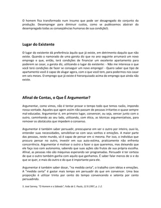 O homem fica transformado num insumo que pode ser desagregado do conjunto da
produção. Desempregar para diminuir custos, como se pudéssemos abstrair do
desempregado todas as conseqüências humanas de sua condição5.




Lugar do Existente
O lugar do existente dá preferência àquilo que já existe, em detrimento daquilo que não
existe. Quando o namorado de uma garota diz que no ano seguinte arrumará um novo
emprego e que, então, terá condições de financiar um excelente apartamento para
poderem se casar, a garota diz, utilizando o lugar do existente: - Não me interessa o que
você terá condições de fazer se conseguir um novo emprego! - Quero saber que tipo de
apartamento você é capaz de alugar agora, com o que você tem, para podermos nos casar
em seis meses. O emprego que já existe é hierarquizado acima do emprego que ainda não
existe.




Afinal de Contas, o Que É Argumentar?
Argumentar, como vimos, não é tentar provar o tempo todo que temos razão, impondo
nossa vontade. Aqueles que agem assim não passam de pessoas irritantes e quase sempre
mal-educadas. Argumentar é, em primeiro lugar, convencer, ou seja, vencer junto com o
outro, caminhando ao seu lado, utilizando, com ética, as técnicas argumentativas, para
remover os obstáculos que impedem o consenso.

Argumentar é também saber persuadir, preocuparse em ver o outro por inteiro, ouvi-lo,
entender suas necessidades, sensibilizar-se com seus sonhos e emoções. A maior parte
das pessoas, neste mundo, só é capaz de pensar em si mesma. Por isso, o indivíduo que
procura pensar no outro, investir em sua auto-estima, praticamente não enfrenta
concorrência. Argumentar é motivar o outro a fazer o que queremos, mas deixando que
ele faça isso com autonomia, sabendo que suas ações são frutos de sua própria escolha.
Afinal, as pessoas não são máquinas esperando ser programadas. Persuadir é ter certeza
de que o outro também ganha com aquilo que ganhamos. É saber falar menos de si e do
que se quer, e mais do outro e do que é importante para ele.

Argumentar é também saber dosar, ”na medida certa”, o trabalho com idéias e emoções.
A ”medida certa” é gastar mais tempo em persuadir do que em convencer. Uma boa
proporção é utilizar trinta por cento do tempo convencendo e setenta por cento
persuadindo.

5. José Sarney, ”O Homem e o Sábado”, Feãa de S. Paulo, 12.9.1997, p. 1-2.
 