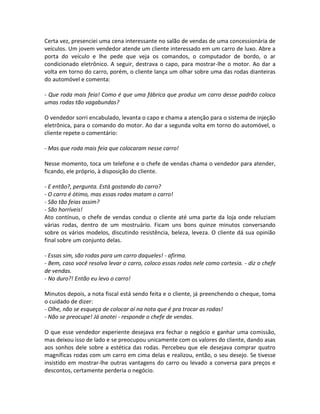 Certa vez, presenciei uma cena interessante no salão de vendas de uma concessionária de
veículos. Um jovem vendedor atende um cliente interessado em um carro de luxo. Abre a
porta do veículo e lhe pede que veja os comandos, o computador de bordo, o ar
condicionado eletrônico. A seguir, destrava o capo, para mostrar-lhe o motor. Ao dar a
volta em torno do carro, porém, o cliente lança um olhar sobre uma das rodas dianteiras
do automóvel e comenta:

- Que roda mais feia! Como é que uma fábrica que produz um carro desse padrão coloca
umas rodas tão vagabundas?

O vendedor sorri encabulado, levanta o capo e chama a atenção para o sistema de injeção
eletrônica, para o comando do motor. Ao dar a segunda volta em torno do automóvel, o
cliente repete o comentário:

- Mas que roda mais feia que colocaram nesse carro!

Nesse momento, toca um telefone e o chefe de vendas chama o vendedor para atender,
ficando, ele próprio, à disposição do cliente.

- E então?, pergunta. Está gostando do carro?
- O carro é ótimo, mas essas rodas matam o carro!
- São tão feias assim?
- São horríveis!
Ato contínuo, o chefe de vendas conduz o cliente até uma parte da loja onde reluziam
várias rodas, dentro de um mostruário. Ficam uns bons quinze minutos conversando
sobre os vários modelos, discutindo resistência, beleza, leveza. O cliente dá sua opinião
final sobre um conjunto delas.

- Essas sim, são rodas para um carro daqueles! - afirma.
- Bem, caso você resolva levar o carro, coloco essas rodas nele como cortesia. - diz o chefe
de vendas.
- No duro?! Então eu levo o carro!

Minutos depois, a nota fiscal está sendo feita e o cliente, já preenchendo o cheque, toma
o cuidado de dizer:
- Olhe, não se esqueça de colocar aí na nota que é pra trocar as rodas!
- Não se preocupe! Já anotei - responde o chefe de vendas.

O que esse vendedor experiente desejava era fechar o negócio e ganhar uma comissão,
mas deixou isso de lado e se preocupou unicamente com os valores do cliente, dando asas
aos sonhos dele sobre a estética das rodas. Percebeu que ele desejava comprar quatro
magníficas rodas com um carro em cima delas e realizou, então, o seu desejo. Se tivesse
insistido em mostrar-lhe outras vantagens do carro ou levado a conversa para preços e
descontos, certamente perderia o negócio.
 