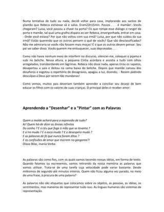 Numa tentativa de tudo ou nada, decidi voltar para casa, implorando aos santos de
plantão que Rebeca estivesse sã e salva. Eram22h15min. Passos . . . é mamãe! -Vocês
chegaram? Luísa, você passou a chave na porta? Eis que rompe esse diálogo o ranger da
porta e mamãe, tal qual uma gralha dispara ao ver Rebeca, envergonhada, entrar em casa.
- Onde você estava? Por que não voltou com sua irmã? Luísa, por que não cuidou da sua
irmã? Estão querendo que os outros pensem o quê de vocês? Que são desclassificadas?
Não me admiraria se vocês não fossem mais moças! É o que os outros devem pensar. Seu
pai vai saber disso. Vocês querem me enlouquecer, suas depravadas . . .

Como não havia nenhum meio de interferir no discurso, silenciei-me, coloquei o pijama e
subi no beliche. Nessa altura, a pequena Cíntia acordara e assistia a tudo com olhos
arregalados, transbordando em lágrimas. Rebeca não disse nada, apenas tirou os sapatos,
desapertou a saia e deitou na cama baixa do beliche. Depois que mamãe cansou dos
desaforos e esgotou o repertório de desagravos, apagou a luz, dizendo; - Rezem pedindo
desculpas a Deus por serem tão mundanas!

Como vemos, muitos pais deveriam também aprender a conciliar seu desejo de bem
educar os filhos com os valores de suas crianças. O principal deles é receber amor.




Aprendendo a ”Desenhar” e a ”Pintar” com as Palavras

Quem o molde achará para a expressão de tudo?
Ai! Quem há-de dizer as ânsias infinitas
Do sonho ? E o céu que foge à mão que se levanta ?
E a ira muda ? E o asco mudo ? E o desespero mudo ?
E as palavras de fé que nunca foram ditas ?
E as confissões de amor que morrem na garganta?!
Olavo Bilac, Inania Verba.



As palavras são como fios, com os quais vamos tecendo nossas idéias, em forma de texto.
Quando falamos ou escrevemos, vamos retirando da nossa memória as palavras que
vamos utilizar. Trata-se de uma tarefa cuja velocidade pode variar bastante. Desde
milésimos de segundo até minutos inteiros. Quem não ficou alguma vez parado, no meio
de uma frase, à procura de uma palavra?

As palavras não são etiquetas que colocamos sobre os objetos, as pessoas, as idéias, os
sentimentos, mas maneiras de representar tudo isso. As línguas humanas são sistemas de
representação.
 