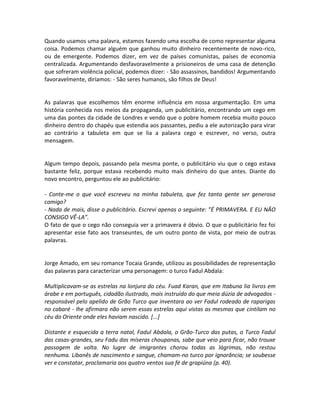 Quando usamos uma palavra, estamos fazendo uma escolha de como representar alguma
coisa. Podemos chamar alguém que ganhou muito dinheiro recentemente de novo-rico,
ou de emergente. Podemos dizer, em vez de países comunistas, países de economia
centralizada. Argumentando desfavoravelmente a prisioneiros de uma casa de detenção
que sofreram violência policial, podemos dizer: - São assassinos, bandidos! Argumentando
favoravelmente, diríamos: - São seres humanos, são filhos de Deus!


As palavras que escolhemos têm enorme influência em nossa argumentação. Em uma
história conhecida nos meios da propaganda, um publicitário, encontrando um cego em
uma das pontes da cidade de Londres e vendo que o pobre homem recebia muito pouco
dinheiro dentro do chapéu que estendia aos passantes, pediu a ele autorização para virar
ao contrário a tabuleta em que se lia a palavra cego e escrever, no verso, outra
mensagem.


Algum tempo depois, passando pela mesma ponte, o publicitário viu que o cego estava
bastante feliz, porque estava recebendo muito mais dinheiro do que antes. Diante do
novo encontro, perguntou ele ao publicitário:

- Conte-me o que você escreveu na minha tabuleta, que fez tanta gente ser generosa
comigo?
- Nada de mais, disse o publicitário. Escrevi apenas o seguinte: ”É PRIMAVERA. E EU NÃO
CONSIGO VÊ-LA”.
O fato de que o cego não conseguia ver a primavera é óbvio. O que o publicitário fez foi
apresentar esse fato aos transeuntes, de um outro ponto de vista, por meio de outras
palavras.


Jorge Amado, em seu romance Tocaia Grande, utilizou as possibilidades de representação
das palavras para caracterizar uma personagem: o turco Fadul Abdala:

Multiplicavam-se as estrelas na lonjura do céu. Fuad Karan, que em Itabuna lia livros em
árabe e em português, cidadão ilustrado, mais instruído do que meia dúzia de advogados -
responsável pelo apelido de Grão Turco que inventara ao ver Fadul rodeado de raparigas
no cabaré - lhe afirmara não serem essas estrelas aqui vistas as mesmas que cintilam no
céu do Oriente onde eles haviam nascido. [...]

Distante e esquecida a terra natal, Fadul Abdala, o Grão-Turco das putas, o Turco Fadul
das casas-grandes, seu Fadu das míseras choupanas, sabe que veio para ficar, não trouxe
passagem de volta. No lugre de imigrantes chorou todas as lágrimas, não restou
nenhuma. Libanês de nascimento e sangue, chamam-no turco por ignorância; se soubesse
ver e constatar, proclamaria aos quatro ventos sua fé de grapiúna (p. 40).
 