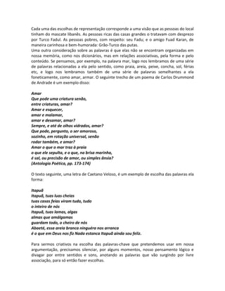 Cada uma das escolhas de representação corresponde a uma visão que as pessoas do local
tinham do mascate libanês. As pessoas ricas das casas grandes o tratavam com desprezo
por Turco Fadul. As pessoas pobres, com respeito: seu Fadu; e o amigo Fuad Karan, de
maneira carinhosa e bem-humorada: Grão-Turco das putas.
Uma outra consideração sobre as palavras é que elas não se encontram organizadas em
nossa memória, como nos dicionários, mas em relações associativas, pela forma e pelo
conteúdo. Se pensamos, por exemplo, na palavra mar, logo nos lembramos de uma série
de palavras relacionadas a ela pelo sentido, como praia, areia, peixe, concha, sol, férias
etc, e logo nos lembramos também de uma série de palavras semelhantes a ela
foneticamente, como amar, armar. O seguinte trecho de um poema de Carlos Drummond
de Andrade é um exemplo disso:

Amar
Que pode uma criatura senão,
entre criaturas, amar?
Amar e esquecer,
amar e malamar,
amar e desamar, amar?
Sempre, e até de olhos vidrados, amar?
Que pode, pergunto, o ser amoroso,
sozinho, em rotação universal, senão
rodar também, e amar?
Amar o que o mar traz à praia
o que ele sepulta, e o que, na brisa marinha,
é sal, ou precisão de amor, ou simples ânsia?
(Antologia Poética, pp. 173-174)

O texto seguinte, uma letra de Caetano Veloso, é um exemplo de escolha das palavras ela
forma:

Itapuã
Itapuã, tuas luas cheias
tuas casas feias viram tudo, tudo
o inteiro de nós
Itapuã, tuas lamas, algas
almas que amálgamas
guardam todo, o cheiro de nós
Abaeté, essa areia branca ninguéra nos arranca
é o que em Deus nos fiz Nada estanca Itapuã ainda sou feliz.

Para sermos criativos na escolha das palavras-chave que pretendemos usar em nossa
argumentação, precisamos silenciar, por alguns momentos, nosso pensamento lógico e
divagar por entre sentidos e sons, anotando as palavras que vão surgindo por livre
associação, para só então fazer escolhas.
 