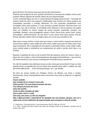 greve de fome. Ela valoriza coisas que pra ela são importantes1.
Dizemos que há figuras de som, quando controlamos o processo de seleção sonora, para
produzir efeitos especiais de sentido, dentro de uma argumentação.
A mais conhecida figura de som é a paronomásia (do grego paronomásia ~ formação de
palavra tirada de outra com pequena modificação), que consiste em utilizar palavras de
sonoridades parecidas e sentidos diferentes. Os sons parecidos estabelecem uma
correlação entre essas palavras. É o que acontece quando dizemos: Devemos fazer isso
depressa, mas não às pressas. A correlação entre depressa e não às pressas nos sugere
fazer um trabalho no menor espaço de tempo possível, mantendo, contudo, sua
qualidade. Quando, numa propaganda, vemos a frase: Pense forte, pense Ford!, somos
persuadidos, subliminarmente, de que Ford é uma marca forte (que produz veículos
fortes). Quando o padre Vieira se dirige a Deus, em um de seus sermões2 e diz:

Mas como a causa, Senhor, é mais vossa que nossa, e como venho a requerer por parte de
vossa honra e glória, e pelo crédito de vosso nome, razão é que peça só razão, justo é que
peça só justiça (p. 20), a repetição de sons iguais ou parecidos (nossa, vossa; razão, razão;
justo, justiça) ajuda a estabelecer um compromisso de razão e justiça entre Deus e os
homens.

Quando a repetição de sons se dá na parte final das palavras, como em nossa e vossa, a
figura de som recebe o nome de homeoteleuto (do grego homoiotêleutos = que termina
da mesma maneira). Esse recurso é utilizado por Fernando Pessoa, quando diz:

Ah, não há saudades mais dolorosas do que as das coisas que nunca foram! O que eu sinto
quando penso no passado que tive no tempo real, quando choro sobre o cadáver da vida
da minha infância ida . . . (Livro do Desassossego, vol. 1, pp. 83-84).

Na letra da música Samba em Prelúdio, Vinícius de Moraes usa tanto a simples
paronomásia, como o homeoteleuto (sob a forma de rima) como se pode ver na seguinte
estrofe:
Ai que saudade .
Que vontade de ver renascer nossa vida
Volta querido / Os meus braços precisam dos teus
Teus abraços precisam dos meus
Estou tão sozinha
Tenho os olhos cansados de olhar
Para o além, Vem t”r a tida
Sem você, meu amor, eu não sou ninguém.
Não é difícil perceber a importância da repetição dos sons (braços, abraços, vem ver a
vida) como recurso subliminar da argumentação, para conseguir a volta do amado.

1. S. Madureira, ”O Sentido do Som”, tese de doutorado, PUC-SP, 1992, pp. 151-152.
2. A. Vieira, ”Sermão pelo Bom Sucesso das Armas de Portugal contra as da Holanda”, Sermões, Rio de
Janeiro, Agir, 1975.
 