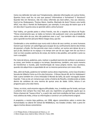 Como nos defender de tudo isso? Simplesmente, obtendo informações em outras fontes.
Quantos livros você leu no ano que passou? Informativos e formativos? E literatura?
Quando falo em literatura, não me estou referindo aos best-sellers, mas aos clássicos.
Você já leu Shakespeare, Thomas Mann, Goethe, Machado de Assis? Parece uma tarefa
difícil, mas não é. Hamlet de Shakespeare, por exemplo, é uma peça de teatro que se lê
em dois dias! E quanta coisa se aprende sobre a alma humana!

Paul Valéry, um grande poeta e crítico francês, nos diz a respeito da leitura de ficção:
”Penso sinceramente que, se todos os homens não pudessem viver uma quantidade de
outras vidas além da sua, eles não poderiam viver a sua”. Isso também não é novidade,
para o grande escritor peruano Mario Vargas Llosa, que diz:

Condenados a uma existência que nunca está à altura de seus sonhos, os seres humanos
tiveram que inventar um subterfúgio para escapar de seu confinamento dentro dos limites
do possível: a ficção. Ela lhes permite viver mais e melhor, ser outros sem deixar de ser o
que já são, deslocar-se no espaço e no tempo sem sair de seu lugar nem de sua hora e
viver as mais ousadas aventuras do corpo, da mente e das paixões, sem perder o juízo ou
trair o coração3.

Por meio da leitura, podemos, pois, realizar o saudável exercício de conhecer as pessoas e
as coisas, sem limites no espaço e no tempo. Descobrimos, também, uma outra maneira
de transformar o mundo, pela transformação de nossa própria mente. Isso acontece,
quando nós adquirimos a capacidade de ver os mesmos panoramas com novos olhos.

Mas, além da ficção, podemos ler também outras obras importantes, como Casa-Grande e
Senzala de Gilberto Freire ou A Era dos Extremos - O Breve Século XX, de Eric Hobsbawm!
Vale a pena também ler o livro intitulado O Mundo de Sofia, do autor norueguês Jostein
Gaarder. Trata-se de um romance que conta a história da filosofia, emoldurando as lições
dentro do cotidiano de uma menina de quinze anos de idade. Enfim, leitura é um
programa para uma vida inteira.

Talvez, no início, você encontre alguma dificuldade, mas, à medida que for lendo, verá que
o próximo livro sempre fica mais fácil, pois seu repertório vai ganhando aquilo que os
físicos chamam de ”massa crítica” e, a partir daí, você terá condições de fazer uma leitura
mais seletiva da mídia, criticar as informações e construir um conhecimento original.

A propósito, a revista Veja publicou, em 1998, alguns comentários sobre o ensino das
Humanidades na Liberal Art School de Middlebury, nos Estados Unidos. Vale a pena ler
alguns trechos desses comentários:


2. Cf. Philippe Breton, A Manipulação da Palavra, p. 12.
3. Mario Vargas Llosa, Caderno Mais, Folha de S. Paulo, 1995.
 