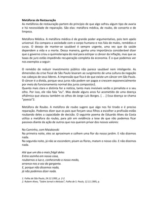 Metáforas de Restauração
As metáforas de restauração partem do princípio de que algo sofreu algum tipo de avaria
e há necessidade de reparação. São elas: metáfora médica, de roubo, de conserto e de
limpeza.

Metáfora Médica. A metáfora médica é de grande poder argumentativo, pois tem apelo
universal. Ela compara a sociedade com o corpo humano e nos fala de males, remédios e
curas. O desejo de manter-se saudável é sempre urgente, uma vez que da saúde
dependem a vida e a morte. Dessa maneira, ganha uma importância considerável dizer
que o governo criou a quimioterapia do real para estirpar o câncer da inflação, mas que as
taxas de juro estão impedindo recuperação completa da economia. É o que podemos ver
nos exemplos a seguir:

O remédio de reduzir investimento público não parece saudável nem inteligente. As
dimensões da crise fiscal de São Paulo levaram ao surgimento de uma cultura da negação
nas cabeças de seus líderes. A impressão que fica é de que existe um câncer em São Paulo.
O câncer é a dívida, porque seus juros não podem ser pagos e crescem exponencialmente
por meio do funcionamento normal dos juros compostos1.
Quanto mais clara e distinta for a notícia, tanto mais invisíveis serão o jornalista e o seu
olho. Por isso, ele não fala ”eu”. Mas desde alguns anos fui acometido de uma doença
oftálmica que atacou também os olhos de Jorge Luís Borges. [. . .] Essa doença se chama
”poesia”2.

Metáfora de Roubo. A metáfora de roubo sugere que algo nos foi tirado e é preciso
reparação. Podemos dizer que os pais que forçam seus filhos a escolher a profissão estão
roubando deles a capacidade de decisão. O seguinte poema de Eduardo Alves da Costa
utiliza a metáfora do roubo, para pôr em evidência a tese de que não podemos ficar
passivos diante da ação de outros que nos querem privar dos nossos valores:

No Caminho, com Maiakovski
Na primeira noite, eles se aproximam e colhem uma flor do nosso jardim. E não dizemos
nada.
Na segunda noite, já não se escondem; pisam as flores, matam o nosso cão. E não dizemos
nada.

Até que um dia o mais frágil deles
Entra sozinho em nossa casa,
roubarnos a lua e, conhecendo o nosso medo,
arranca-nos a voz da garganta.
E, porque não dissemos nada,
já não podemos dizer nada.

1. Folha de São Paulo, 24.12.1995, p. 2-2.
2. Rubem Alves, ”Sobre Jornal e Aleluias”, Folha de S. Paulo, 12.11.1995, p.
 