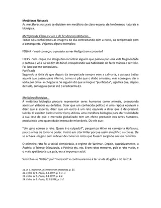 Metáforas Naturais
As metáforas naturais se dividem em metáfora de claro-escuro, de fenômenos naturais e
biológica.

Metáfora de Claro-escuro e de Fenômenos Naturais.
Todos nós conhecemos as imagens do dia contrastando com a noite, da tempestade com
a bonança etc. Vejamos alguns exemplos:

FOLHA - Você começou o projeto ao ver Helfgott em concerto?

HlCKS - Sim. O que me atingiu foi encontrar alguém que passou por uma vida fragmentada
e caótica e vê a luz no fim do túnel, recuperando sua habilidade de fazer música e ser feliz.
Foi isso que me conquistou.
Purificada
Seguindo a idéia de que depois da tempestade sempre vem a calmaria, a palavra batiza
aquela que passou pelo inferno, comeu o pão que o diabo amassou, mas conseguiu dar a
volta por cima - e chegou lá. Se alguém diz que a moça é ”purificada”, significa que, depois
de tudo, conseguiu quitar até o credicarma13.


Metáfora Biológica.
A metáfora biológica procura representar seres humanos como animais, procurando
acentuar virtudes ou defeitos. Dizer que um conhecido político é uma raposa equivale a
dizer que é esperto, dizer que um outro é um rato equivale a dizer que é desprezível,
ladrão. O escritor Carlos Heitor Cony utilizou uma metáfora biológica para dar visibilidade
à sua tese de que o mercado globalizado tem um efeito predador nos seres humanos,
produzindo uma quantidade imensa de miseráveis. Diz ele que:

”Um gato comeu o rato. Quem é o culpado?”, perguntou Hitler na cervejaria Hofbauss,
pouco antes de tomar o poder. Insisto em citar Hitler porque assim simplifico as coisas. Ele
se achava um gato com o dever de comer os ratos que fossem surgindo em seu caminho.

O primeiro rato foi a social-democracia, o regime de Weimar. Depois, sucessivamente, a
Áustria, a Tcheco-Eslováquia, a Polônia etc. etc. Eram ratos menores, pois o rato maior, e
o mais apetitoso à sua gula, era a impureza racial.

Substitua-se ”Hitler” por ”mercado” e continuaremos a ter a luta do gato e do rato14.


11. B. S. Rajneesh, A Semente de Mostarda, p. $5.
12. Folha de S. Paulo, 3.1.1997, p. 4-7. .;:
13. Folha de S. Paulo, 8.4.1997, p. 4-2.
14. Folha de S. Paulo, 13.9.1998, p. 1-2.
 