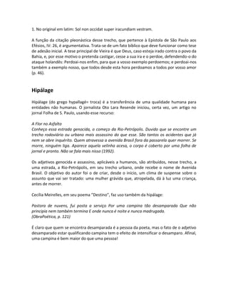 1. No original em latim: Sol non occidat super iracundiam vestram.

A função da citação pleonástica desse trecho, que pertence à Epístola de São Paulo aos
Efésios, IV: 26, é argumentativa. Trata-se de um fato bíblico que deve funcionar como tese
de adesão inicial. A tese principal de Vieira é que Deus, caso esteja irado contra o povo da
Bahia, e, por esse motivo o pretenda castigar, cesse a sua ira e o perdoe, defendendo-o do
ataque holandês: Perdoai-nos enfim, para que a vosso exemplo perdoemos; e perdoai-nos
também a exemplo nosso, que todos desde esta hora perdoamos a todos por vosso amor
(p. 46).


Hipálage
Hipálage (do grego hypallagé= troca) é a transferência de uma qualidade humana para
entidades não humanas. O jornalista Oto Lara Resende iniciou, certa vez, um artigo no
jornal Folha de S. Paulo, usando esse recurso:

A Flor no Asfalto
Conheço essa estrada genocida, o começo da Rio-Petrópolis. Duvido que se encontre um
trecho rodoviário ou urbano mais assassino do que esse. São tantos os acidentes que já
nem se abre inquérito. Quem atravessa a avenida Brasil fora da passarela quer morrer. Se
morre, ninguém liga. Aparece aquela velinha acesa, o corpo é coberto por uma folha de
jornal e pronto. Não se fala mais nisso (1992).

Os adjetivos genocida e assassino, aplicáveis a humanos, são atribuídos, nesse trecho, a
uma estrada, a Rio-Petrópolis, em seu trecho urbano, onde recebe o nome de Avenida
Brasil. O objetivo do autor foi o de criar, desde o início, um clima de suspense sobre o
assunto que vai ser tratado: uma mulher grávida que, atropelada, dá à luz uma criança,
antes de morrer.

Cecília Meirelles, em seu poema ”Destino”, faz uso também da hipálage:

Pastora de nuvens, fui posta a serviço Por uma campina tão desamparada Que não
principia nem também termina E onde nunca é noite e nunca madrugada.
(ObraPoética, p. 121)

É claro que quem se encontra desamparada é a pessoa da poeta, mas o fato de o adjetivo
desamparado estar qualificando campina tem o efeito de intensificar o desamparo. Afinal,
uma campina é bem maior do que uma pessoa!
 