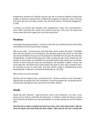 Antigamente convertia-se o Mundo, hoje por que não se converte ninguém? Porque hoje
pregam-se palavras e pensamentos, antigamente pregavam-se palavras e obras. Palavras
sem obras são tiros sem balas; atroam, mas não ferem (Vieira, ”Sermão da Sexagésima”,
p. 100).

A antítese se constrói pela oposição entre antigamente e hoje, entre pensamentos e
obras. Millor Fernandes diz, usando uma antítese entre dia e noite, que ”Os uísques das
nossas noites têm de ser pagos com o suor dos nossos dias”.


Paradoxo
O paradoxo (do grego paradoxos = contrário à previsão ou à opinião comum) reúne idéias
contraditórias em uma mesma frase. Exemplo:

Olhe ao seu redor - as pessoas que você acha boas, quase sempre são fracas. A bondade
delas não vem da força, vem da fraqueza. Elas são boas porque não ousam ser más. Mas
que tipo de bondade é essa que vem da fraqueza? A bondade tem de surgir de uma força
transbordante, só então é boa porque ela é vida, um fluxo de vida. Assim, sempre que um
pecador se torna santo, sua santidade tem sua própria glória. Mas sempre que um homem
comum se torna santo por causa da sua fraqueza, sua santidade é pálida e morta, não
existe vida nela. Um homem que é bom porque não pode ser mau, não é realmente bom.
No momento em que se tornar forte, será mau; dê-lhe o poder e imediatamente estará
corrompido (B. S. Rajneesh, A Semente de Mostarda, pp. 125-126).

Mais à frente, um outro exemplo:

Quando você tem alguma coisa, você gosta de dar - lembre-se desta lei: você se prende a
alguma coisa só quando não a tem realmente; se você tiver poderá dar. Só quando você se
sente feliz por dar alguma coisa é que você a tem (idem, ibidem).


Alusão
Alusão (do latim allusione = ação de brincar com) é uma referência a um fato, a uma
pessoa real ou fictícia, conhecida do interlocutor. A moderna análise do discurso chama
esse fenômeno de polifonia ou intertextualidade. Eis um belo exemplo do escritor Rubem
Alves:

Será isto que é a alma, a ausência que mora em mim, e faz o meu corpo tremer. Não me
canso de repetir esta coisa linda que disse Valéry: ”Que seria de nós sem o auxílio das
 