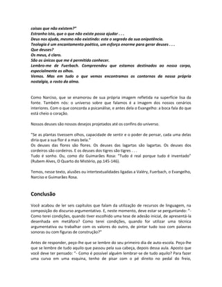 coisas que não existem?”
Estranho isto, que o que não existe possa ajudar . . .
Deus nos ajuda, mesmo não existindo: este o segredo da sua onipotência.
Teologia é um encantamento poético, um esforço enorme para gerar deuses . . .
Que deuses?
Os meus, é claro.
São os únicos que me é permitido conhecer.
Lembro-me de Fuerbach. Compreendeu que estamos destinados ao nosso corpo,
especialmente os olhos.
Vemos. Mas em tudo o que vemos encontramos os contornos da nossa própria
nostalgia, o rosto da alma.


Como Narciso, que se enamorou de sua própria imagem refletida na superfície lisa da
fonte. Também nós: o universo sobre que falamos é a imagem dos nossos cenários
interiores. Com o que concorda a psicanálise, e antes dela o Evangelho: a boca fala do que
está cheio o coração.

Nossos deuses são nossos desejos projetados até os confins do universo.

”Se as plantas tivessem olhos, capacidade de sentir e o poder de pensar, cada uma delas
diria que a sua flor é a mais bela.”
Os deuses das flores são flores. Os deuses das lagartas são lagartas. Os deuses dos
cordeiros são cordeiros. E os deuses dos tigres são tigres . . .
Tudo é sonho. Ou, como diz Guimarães Rosa: ”Tudo é real porque tudo é inventado”
(Rubem Alves, O Quarto do Mistério, pp.145-146).

Temos, nesse texto, alusões ou intertextualidades ligadas a Valéry, Fuerbach, o Evangelho,
Narciso e Guimarães Rosa.


Conclusão
Você acabou de ler seis capítulos que falam da utilização de recursos de linguagem, na
composição do discurso argumentativo. E, neste momento, deve estar se perguntando: ”-
Como terei condições, quando tiver escolhido uma tese de adesão inicial, de apresentá-la
desenhada em metáfora? Como terei condições, quando for utilizar uma técnica
argumentativa ou trabalhar com os valores do outro, de pintar tudo isso com palavras
sonoras ou com figuras de construção?”

Antes de responder, peço-lhe que se lembre do seu primeiro dia de auto-escola. Peço-lhe
que se lembre de tudo aquilo que passou pela sua cabeça, depois dessa aula. Aposto que
você deve ter pensado: ”- Como é possível alguém lembrar-se de tudo aquilo? Para fazer
uma curva em uma esquina, tenho de pisar com o pé direito no pedal do freio,
 