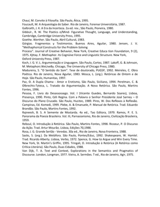 Chauí, M. Convite à Filosofia. São Paulo, Ática, 1995.
Foucault, M. A Arqueologia do Saber. Rio de Janeiro, Forense Universitária, 1987.
Galbraith, J. K. A Era da Incerteza. 2a ed. rev., São Paulo, Pioneira, 1980.
GibbsJr., R. W. The Poetics o/Mind- Figurative Thought, Language, and Understanding,
Cambridge, Cambridge University Press, 1995.
Goethe. Werther. São Paulo, Abril Cultural, 1983.
Górgias. Fragmentos y Testimonios. Buenos Aires, Aguilar, 1980. Jensen, J. V.
”Methaphorical Constructs for the Problem-Solving
Process”. Journal of Creative Behavior, New York, Creative Educa tion Foundation, 9 (2),
1975. Kjttay. F. Methaphor. Its Cognüive Force and Linguistic Structure. New York,
Oxford Universty Press, 1987.
Koch, I. G. V. L. Argumentação e Linguagem. São Paulo, Cortez, 1987. Lakoff, G. & Johnson,
M. Metaphors WeLiveBy. Chicago, The University of Chicago Press, 1980.
Madureira, S. ”O Sentido do Som”. Tese de doutorado, PUGSP, 1992. Meireles, C. Obra
Poética. Rio de Janeiro, Nova Aguilar, 1983. Mosca, L. (org.). Retóricas de Ontem e de
Hoje. São Paulo, Humanitas, 1997.
Paz, O. A Dupla Chama - Amor e Erotismo, São Paulo, Siciliano, 1994. Perelman, C. &
Olbrechts-Tyteca, L. Tratado da Argumentação. A Nova Retórica. São Paulo, Martins
Fontes, 1996.
Pessoa, F. Livro do Desassossego. Vol. I (Vicente Guedes, Bernardo Soares), Lisboa,
Presença, 1990. Pinto, Céli Regina. Com a Palavra o Senhor Presidente José Sarney – O
Discurso do Plano Cruzado. São Paulo, Hucitec, 1989. Pires, W. Dos Reflexos à Reflexão.
Campinas, Ed. Komedi, 1999. Plebe, A. & Emanuele, P. Manual de Retórica. Trad. Eduardo
Brandão. São Paulo, Martins Fontes, 1992.
Rajneesh, B. S. A Semente de Mostarda. 4a ed., Tao Editora, 1979. Ramos, P. E. S.
Panorama da Poesia Brasileira. Vol. III, Parnasianismo, Rio de Janeiro, Civilização Brasileira,
1959.
Reboul, O. Introdução à Retórica. São Paulo, Martins Fontes, 1998. Ricoeur, P. O Discurso
da Ação. Trad. Artur Mourão. Lisboa, Edições 70,1988.
Rosa, J. G. Grande Sertão - Veredas. 30a ed., Rio de Janeiro, Nova Fronteira, 1988.
Sacks, S. (org.). Da Metáfora. São Paulo, Pontes/Educ, 1992. Shakespeare, W. Hamlel.
Trad. Ricardo Alberty. Lisboa, Verbo, 1972. Spence, G. How to Argue and Win Every Time.
New York, St. Martin’s Griffin, 1995. Tringali, D. Introdução à Retórica (A Retórica como
Crítica Literária). São Paulo, Duas Cidades, 1988.
Van Dijk, T. A. Text and Context, Explorations in the Semantics and Pragmatics of
Discourse. London, Longman, 1977. Vieira, A. Sermões. T ed., Rio de Janeiro, Agir, 1975.
 