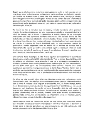 Depois que o relacionamento evolui e se casam, passam a sentir-se mais seguros, um em
relação ao outro, e aí começam a negligenciar a parte carinhosa, sensível entre os dois,
para cuidar de aspectos mais práticos. Por esse motivo é que, no espaço privado,
acabamos gerenciando mais informação e menos relação. Dentro de casa, raramente as
pessoas dizem por favor ou muito obrigado. No espaço público, até mesmo por motivo de
sobrevivência social, as pessoas procuram, com maior ou menor sucesso, gerenciar, além
da informação, a relação.

No mundo de hoje e no futuro que nos espera, é muito importante saber gerenciar
relação. O mundo está passando por uma mudança em relação ao emprego industrial e
rural. No campo, para o futuro, a perspectiva é termos apenas 2% da população
interagindo com uma agricultura altamente mecanizada. Nas cidades, menos de 20%
trabalharão nas indústrias robotizadas e informatizadas. O resto (mais de 80%) ficará na
área de serviços. Ora, serviços implicam clientes e clientes implicam bom gerenciamento
de relação. O trabalho do futuro dependerá, pois, do relacionamento. Mesmo os
profissionais liberais dependem dele. O médico ou o dentista de sucesso não é
necessariamente aquele que entrou em primeiro lugar no vestibular e fez um curso
tecnicamente perfeito. É aquele que é capaz de se relacionar de maneira positiva com
seus clientes, de conquistar sua confiança e amizade.

Um exemplo dessa mudança é o fato de que algumas concessionárias de automóveis
descobrirem, em pleno século XXI, a távola redonda. Você se lembra daquela idéia genial
do rei Artur em substituir a mesa retangular, à qual ele se sentava com os cavaleiros, e
diante da qual eram disputados lugares em termos de hierarquia, por uma mesa redonda,
em que todos eram iguais? As concessionárias estão fazendo a mesma coisa. Estão
substituindo as mesinhas retangulares em que o cliente ficava ”frente a frente” com o
vendedor representando a empresa, por mesinhas redondas (pequenas távolas redondas),
onde ambos se sentam lado a lado, o que favorece um relacionamento mais informal e
menos hierárquico.

No plano da vida pessoal, não é diferente. Quantas pessoas nós conhecemos, gente
famosa, bonita, rica, com prestígio, mas extremamente infeliz, por não saber se relacionar
com o outro! A verdade é que ninguém é feliz sozinho, mas, ao mesmo tempo, temos
medo de nos relacionar com o próximo. Conseguimos diminuir a distância que nos separa
das partes mais longínquas do mundo, por meio da aviação a jato, da tevê a cabo, da
Internet, mas não conseguimos diminuir a distância que nos separa do nosso próximo. E
quando conversamos com as pessoas, falamos sobre tudo: futebol, automobilismo,
política, moda, comida, mas falamos apenas superficialmente sobre nós mesmos e, assim,
não conhecemos o outro e ele também não nos conhece!

Temos medo de entrar em contato com o outro em nível pessoal, mas precisamos vencer
esse medo! Há pessoas que vestem uma espécie de armadura virtual para se defender. O
tempo passa e elas não percebem que essa armadura não as está protegendo, está
apenas escondendo as feridas da sua solidão. O outro deve
 