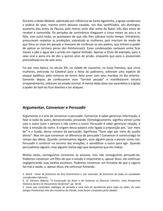 Durante a Idade Média4, sobretudo por influência de Santo Agostinho, a Igreja condenava
a prática do sexo, mesmo entre pessoas casadas, nos dias santificados, aos domingos,
quarenta dias antes da Páscoa, pelo menos vinte dias antes do Natal, três dias antes de
receber a comunhão. Os períodos de continência chegavam a cinco meses ao ano e os
fiéis, com justa razão, se queixavam de que não lhes sobrava muito tempo. Entretanto,
procuravam respeitar as proibições, sobretudo as mulheres, pois morriam de medo de
que Deus as visse em pecado e tivessem de confessar-se aos padres, que tinham o poder
de aplicar as terríveis penas dos Penitenciais5. Essas condenações variavam entre ficar
meses a pão e água até a prisão em regime fechado. Apenas a título de exemplo, para o
sexo oral a pena era de dez a quinze anos de prisão, enquanto que para o assassinato
premeditado era de sete anos.

Foi por essa época, no século XIII, na cidade de Lausanne, na Suíça francesa, que cinco
mulheres, entrando na Catedral para a festa do padroeiro, sofreram uma espécie de
ataque epilético, pelo remorso de terem feito amor com seus maridos no dia anterior.
Somente depois de confessarem esse ”terrível pecado” e manifestarem sincero
arrependimento, voltaram ao estado normal. A mente delas dava aos sacerdotes e à Igreja
o poder de fazê-las ficar doentes e ter ataques.




Argumentar, Convencer e Persuadir
Argumentar é a arte de convencer e persuadir. Convencer é saber gerenciar informação, é
falar à razão do outro, demonstrando, provando. Etimologicamente, significa vencer junto
com o outro (com + vencer) e não contra o outro. Persuadir é saber gerenciar relação, é
falar à emoção do outro. A origem dessa palavra está ligada à preposição per, ”por meio
de” e a Suada, deusa romana da persuasão. Significava ”fazer algo por meio do auxílio
divino”. Mas em que convencer se diferencia de persuadir? Convencer é construiralgo no
campo das idéias. Quando convencemos alguém, esse alguém passa a pensar como nós.
Persuadir é construir no terreno das emoções, é sensibilizar o outro para agir. Quando
persuadimos alguém, esse alguém realiza algo que desejamos que ele realize.

Muitas vezes, conseguimos convencer as pessoas, mas não conseguimos persuadi-las.
Podemos convencer um filho de que o estudo é importante e, apesar disso, ele continuar
negligenciando suas tarefas escolares. Podemos convencer um fumante de que o cigarro
faz mal à saúde, e, apesar disso, ele continuar fumando.

3. Xamã - nome de feiticeiros da Ásia Setentrional e, por extensão, de feiticeiros de todas as sociedades
consideradas inferiores.
4. Cf. Clemara Bidarra, ”A Construção do Amor e do Erotismo no Discurso Literário: Uma Perspectiva
Histórica dentro do Pensamento Ocidental”, pp. 39-44.
5. Livros que continham catálogos de pecados e uma lista de penitências para cada um deles. Os mais
antigos Penitenciais vêm dos mosteiros da Irlanda, onde foram compostos pelos abades.
 