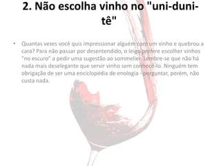 2. Não escolha vinho no "uni-duni-
                  tê"
• Quantas vezes você quis impressionar alguém com um vinho e quebrou a
  cara? Para não passar por desentendido, o leigo prefere escolher vinhos
  "no escuro" a pedir uma sugestão ao sommelier. Lembre-se que não há
  nada mais deselegante que servir vinho sem conhecê-lo. Ninguém tem
  obrigação de ser uma enciclopédia de enologia - perguntar, porém, não
  custa nada.
 