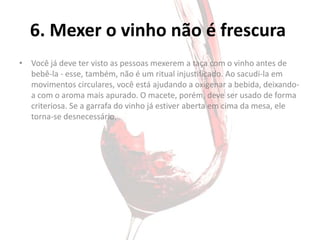 6. Mexer o vinho não é frescura
• Você já deve ter visto as pessoas mexerem a taça com o vinho antes de
  bebê-la - esse, também, não é um ritual injustificado. Ao sacudi-la em
  movimentos circulares, você está ajudando a oxigenar a bebida, deixando-
  a com o aroma mais apurado. O macete, porém, deve ser usado de forma
  criteriosa. Se a garrafa do vinho já estiver aberta em cima da mesa, ele
  torna-se desnecessário.
 