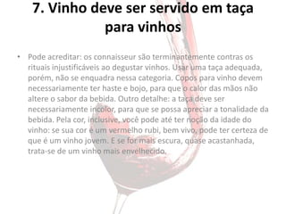 7. Vinho deve ser servido em taça
               para vinhos
• Pode acreditar: os connaisseur são terminantemente contras os
  rituais injustificáveis ao degustar vinhos. Usar uma taça adequada,
  porém, não se enquadra nessa categoria. Copos para vinho devem
  necessariamente ter haste e bojo, para que o calor das mãos não
  altere o sabor da bebida. Outro detalhe: a taça deve ser
  necessariamente incolor, para que se possa apreciar a tonalidade da
  bebida. Pela cor, inclusive, você pode até ter noção da idade do
  vinho: se sua cor é um vermelho rubi, bem vivo, pode ter certeza de
  que é um vinho jovem. E se for mais escura, quase acastanhada,
  trata-se de um vinho mais envelhecido.
 