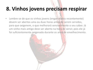 8. Vinhos jovens precisam respirar
• Lembre-se de que os vinhos jovens (engarrafados recentemente)
  devem ser abertos uma ou duas horas antes de serem servidos,
  para que oxigenem, o que melhorará sensivelmente o seu sabor. Já
  um vinho mais antigo deve ser aberto na hora de servir, pois ele já
  foi suficientemente oxigenado durante os anos de envelhecimento.
 