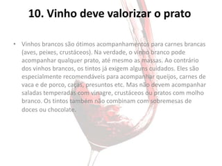 10. Vinho deve valorizar o prato

• Vinhos brancos são ótimos acompanhamentos para carnes brancas
  (aves, peixes, crustáceos). Na verdade, o vinho branco pode
  acompanhar qualquer prato, até mesmo as massas. Ao contrário
  dos vinhos brancos, os tintos já exigem alguns cuidados. Eles são
  especialmente recomendáveis para acompanhar queijos, carnes de
  vaca e de porco, caças, presuntos etc. Mas não devem acompanhar
  saladas temperadas com vinagre, crustáceos ou pratos com molho
  branco. Os tintos também não combinam com sobremesas de
  doces ou chocolate.
 