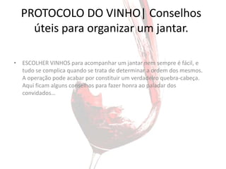 PROTOCOLO DO VINHO| Conselhos
    úteis para organizar um jantar.

• ESCOLHER VINHOS para acompanhar um jantar nem sempre é fácil, e
  tudo se complica quando se trata de determinar a ordem dos mesmos.
  A operação pode acabar por constituir um verdadeiro quebra-cabeça.
  Aqui ficam alguns conselhos para fazer honra ao paladar dos
  convidados…
 