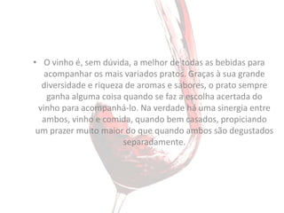 • O vinho é, sem dúvida, a melhor de todas as bebidas para
    acompanhar os mais variados pratos. Graças à sua grande
   diversidade e riqueza de aromas e sabores, o prato sempre
     ganha alguma coisa quando se faz a escolha acertada do
  vinho para acompanhá-lo. Na verdade há uma sinergia entre
   ambos, vinho e comida, quando bem casados, propiciando
 um prazer muito maior do que quando ambos são degustados
                        separadamente.
 