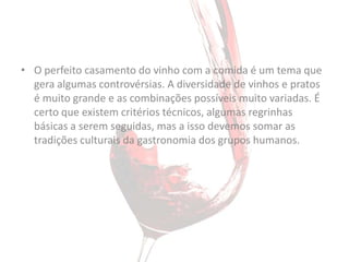 • O perfeito casamento do vinho com a comida é um tema que
  gera algumas controvérsias. A diversidade de vinhos e pratos
  é muito grande e as combinações possíveis muito variadas. É
  certo que existem critérios técnicos, algumas regrinhas
  básicas a serem seguidas, mas a isso devemos somar as
  tradições culturais da gastronomia dos grupos humanos.
 