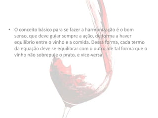 • O conceito básico para se fazer a harmonização é o bom
  senso, que deve guiar sempre a ação, de forma a haver
  equilíbrio entre o vinho e a comida. Dessa forma, cada termo
  da equação deve se equilibrar com o outro, de tal forma que o
  vinho não sobrepuje o prato, e vice-versa.
 