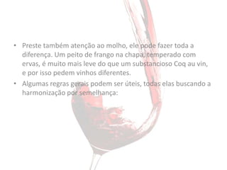 • Preste também atenção ao molho, ele pode fazer toda a
  diferença. Um peito de frango na chapa, temperado com
  ervas, é muito mais leve do que um substancioso Coq au vin,
  e por isso pedem vinhos diferentes.
• Algumas regras gerais podem ser úteis, todas elas buscando a
  harmonização por semelhança:
 