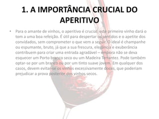 1. A IMPORTÂNCIA CRUCIAL DO
               APERITIVO
• Para o amante de vinhos, o aperitivo é crucial: este primeiro vinho dará o
  tom a uma boa refeição. É útil para despertar os sentidos e o apetite dos
  convidados, sem comprometer o que vem a seguir. O ideal é champanhe
  ou espumante, bruto, já que a sua frescura, elegância e exuberância
  contribuem para criar uma entrada agradável – embora não se deva
  esquecer um Porto branco seco ou um Madeira Terrantez. Pode também
  optar-se por um branco ou por um tinto suave jovem. Em qualquer dos
  casos, devem evitar-se os vinhos excessivamente doces, que poderiam
  prejudicar a prova posterior dos vinhos secos.
 