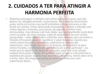 2. CUIDADOS A TER PARA ATINGIR A
         HARMONIA PERFEITA
• Podemos prosseguir a refeição com vinhos ligeiros e suaves, que não
  devem ser, obrigatoriamente, muito jovens. No momento do primeiro
  prato, tenha em conta o seu perfil aromático e a sua estrutura, e não
  hesite em rejeitar vinhos demasiado encorpados. Comece a refeição com
  vinhos ligeiros e frutados, para passar, de seguida, a vinhos mais
  estruturados, mais densos e de mais idade, que acompanharão muito bem
  carne ou peixe. Se servir queijos, cuide de acompanhá-los com vinhos
  apropriados – volte novamente a colheitas mais recentes para encontrar o
  frutado refrescante capaz de equilibrar o sabor do queijo. Quanto aos
  vinhos doces licorosos e generosos, sublinham os sabores das
  sobremesas. Com frutas vermelhas ou brancas, deve inclinar-se para
  vinhos frutados, escolhendo um que reforce um aroma particular – ou
  então que se oponha, em busca do contraste, para criar uma relação
  original entre prato e vinho. Em qualquer caso, a regra é a de preservar o
  equilíbrio do açúcar: quanto mais doce for a sobremesa, menos deve sê-lo
  o vinho. Mas não chegue ao ponto de servir um vinho seco com
  sobremesas doces…
 