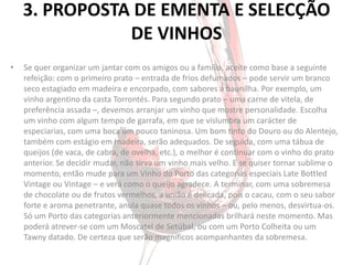 3. PROPOSTA DE EMENTA E SELECÇÃO
               DE VINHOS
•   Se quer organizar um jantar com os amigos ou a família, aceite como base a seguinte
    refeição: com o primeiro prato – entrada de frios defumados – pode servir um branco
    seco estagiado em madeira e encorpado, com sabores a baunilha. Por exemplo, um
    vinho argentino da casta Torrontés. Para segundo prato – uma carne de vitela, de
    preferência assada –, devemos arranjar um vinho que mostre personalidade. Escolha
    um vinho com algum tempo de garrafa, em que se vislumbra um carácter de
    especiarias, com uma boca um pouco taninosa. Um bom tinto do Douro ou do Alentejo,
    também com estágio em madeira, serão adequados. De seguida, com uma tábua de
    queijos (de vaca, de cabra, de ovelha, etc.), o melhor é continuar com o vinho do prato
    anterior. Se decidir mudar, não sirva um vinho mais velho. E se quiser tornar sublime o
    momento, então mude para um Vinho do Porto das categorias especiais Late Bottled
    Vintage ou Vintage – e verá como o queijo agradece. A terminar, com uma sobremesa
    de chocolate ou de frutos vermelhos, a união é delicada, pois o cacau, com o seu sabor
    forte e aroma penetrante, anula quase todos os vinhos – ou, pelo menos, desvirtua-os.
    Só um Porto das categorias anteriormente mencionadas brilhará neste momento. Mas
    poderá atrever-se com um Moscatel de Setúbal, ou com um Porto Colheita ou um
    Tawny datado. De certeza que serão magníficos acompanhantes da sobremesa.
 