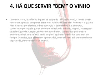 4. HÁ QUE SERVIR “BEM” O VINHO

•   Como é natural, o anfitrião é quem se ocupa do serviço do vinho, salvo se quiser
    honrar uma pessoa que pense estar mais habilitada para isso. Primeiro – e quanto
    mais não seja por elementar boa educação – deve servir-se as senhoras,
    começando por aquela que se encontra à direita do anfitrião. Depois, prossegue-
    se pela esquerda. A seguir, serve-se os cavalheiros, começando pelo que se
    encontra à direita da anfitriã, antes de prosseguir no sentido dos ponteiros do
    relógio. Os copos, que devem ser apropriados, só se enchem até um terço da sua
    capacidade, para conservar os aromas.
 