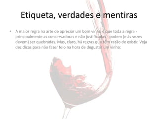 Etiqueta, verdades e mentiras
• A maior regra na arte de apreciar um bom vinho é que toda a regra -
  principalmente as conservadoras e não justificadas - podem (e às vezes
  devem) ser quebradas. Mas, claro, há regras que têm razão de existir. Veja
  dez dicas para não fazer feio na hora de degustar um vinho:
 
