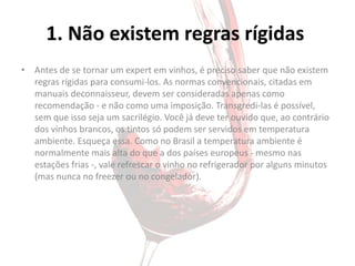 1. Não existem regras rígidas
• Antes de se tornar um expert em vinhos, é preciso saber que não existem
  regras rígidas para consumi-los. As normas convencionais, citadas em
  manuais deconnaisseur, devem ser consideradas apenas como
  recomendação - e não como uma imposição. Transgredi-las é possível,
  sem que isso seja um sacrilégio. Você já deve ter ouvido que, ao contrário
  dos vinhos brancos, os tintos só podem ser servidos em temperatura
  ambiente. Esqueça essa. Como no Brasil a temperatura ambiente é
  normalmente mais alta do que a dos países europeus - mesmo nas
  estações frias -, vale refrescar o vinho no refrigerador por alguns minutos
  (mas nunca no freezer ou no congelador).
 