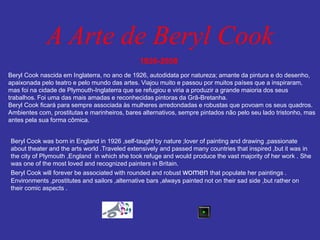 A Arte de Beryl Cook 
1926-2008 
Beryl Cook nascida em Inglaterra, no ano de 1926, autodidata por natureza; amante da pintura e do desenho, 
apaixonada pelo teatro e pelo mundo das artes. Viajou muito e passou por muitos países que a inspiraram, 
mas foi na cidade de Plymouth-Inglaterra que se refugiou e viria a produzir a grande maioria dos seus 
trabalhos. Foi uma das mais amadas e reconhecidas pintoras da Grã-Bretanha. 
Beryl Cook ficará para sempre associada às mulheres arredondadas e robustas que povoam os seus quadros. 
Ambientes com, prostitutas e marinheiros, bares alternativos, sempre pintados não pelo seu lado tristonho, mas 
antes pela sua forma cômica. 
Beryl Cook was born in England in 1926 ,self-taught by nature ;lover of painting and drawing ,passionate 
about theater and the arts world .Traveled extensively and passed many countries that inspired ,but it was in 
the city of Plymouth ,England in which she took refuge and would produce the vast majority of her work . She 
was one of the most loved and recognized painters in Britain. 
Beryl Cook will forever be associated with rounded and robust women that populate her paintings . 
Environments ,prostitutes and sailors ,alternative bars ,always painted not on their sad side ,but rather on 
their comic aspects . 
 