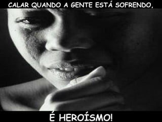 CALAR QUANDO A GENTE ESTÁ SOFRENDO,
É HEROÍSMO!
 