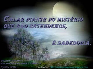 CCalar diante do mistérioalar diante do mistério
que não entendemos,que não entendemos,
é sabedoria.é sabedoria.
OM,SHANTI,PREMA !!!OM,SHANTI,PREMA !!!
PAZ,SAÚDE E PROGRESSO...SEMPRE !!!PAZ,SAÚDE E PROGRESSO...SEMPRE !!!
Symone Mota Facilitador: http://www.powermensagens.com
 