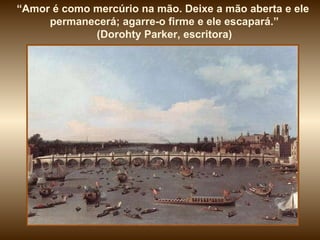“ Amor é como mercúrio na mão. Deixe a mão aberta e ele  permanecerá; agarre-o firme e ele escapará.” (Dorohty Parker, escritora)  