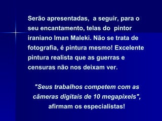 Serão apresentadas,  a seguir, para o seu encantamento, telas do  pintor iraniano Iman Maleki. Não se trata de fotografia, é pintura mesmo! Excelente pintura realista que as guerras e censuras não nos deixam ver.  "Seus trabalhos competem com as câmeras digitais de 10 megapixels",  afirmam os especialistas! 