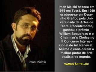 Iman Maleki nasceu em 1976 em Teerã. Em 1999 graduou-se em Dese-nho Gráfico pela Uni-versidade de Artes de Teerã. Recentemente, ganhou o prêmio  William Boquereau e o “Chairman´s Choice no II Concurso Interna-cional de Art Renewal.  Muitos o consideram o melhor pintor de arte realista do mundo. VAMOS ÀS TELAS! Iman Maleki 