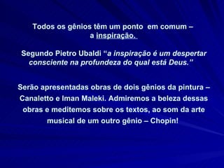 Todos os gênios têm um ponto  em comum –  a  inspiração.  Segundo Pietro Ubaldi “ a inspiração é um despertar consciente na profundeza do qual está Deus.”  Serão apresentadas obras de dois gênios da pintura – Canaletto e Iman Maleki. Admiremos a beleza dessas obras e meditemos sobre os textos, ao som da arte musical de um outro gênio – Chopin!   