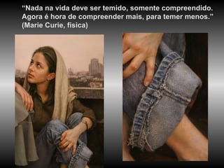 “ Nada na vida deve ser temido, somente compreendido. Agora é hora de compreender mais, para temer menos.” (Marie Curie, física) 