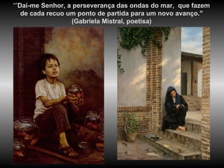 “” Dai-me Senhor, a perseverança das ondas do mar,  que fazem de cada recuo um ponto de partida para um novo avanço .”  (Gabriela Mistral, poetisa) 
