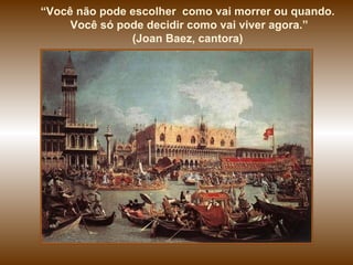 “ Você não pode escolher  como vai morrer ou quando. Você só pode decidir como vai viver agora.” (Joan Baez, cantora)  