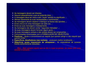 As mensagens devem ser directas;As mensagens devem ser directas;
Assumir pessoalmente o que se pretende dizer...;Assumir pessoalmente o que se pretende dizer...;
A mensagem deve ser clara e semA mensagem deve ser clara e sem ““duploduplo”” sentido ou significado...;sentido ou significado...;
Afirmar claramente as suas necessidades e sentimentos...;Afirmar claramente as suas necessidades e sentimentos...;
As mensagens devem separar e distinguir os factos das opiniões..As mensagens devem separar e distinguir os factos das opiniões...;.;
Envie uma (e sEnvie uma (e sóó uma) mensagem de cada vez...;uma) mensagem de cada vez...;
Envie as suas mensagens imediatamente...;Envie as suas mensagens imediatamente...;
As mensagens não devem conterAs mensagens não devem conter ““segundas intensegundas intenççõesões””...;...;
As suas mensagens devem fornecer algum apoio...;As suas mensagens devem fornecer algum apoio...;
As suas mensagens verbais e não verbais devem ser congruentes...As suas mensagens verbais e não verbais devem ser congruentes...;;
ComunicaComunicaçções sintonizadas com a FORMULAões sintonizadas com a FORMULAÇÇÃO DE OBJECTIVOS:ÃO DE OBJECTIVOS:
Positivos...Positivos... Ajuda a concentraremAjuda a concentrarem--se naquilo que querem atingir e não naquilo quese naquilo que querem atingir e não naquilo que
querem evitar...;querem evitar...;
EspecEspecííficos, desafiadores mas realistasficos, desafiadores mas realistas... produzem melhor rendimento...;... produzem melhor rendimento...;
Objectivos quase impossObjectivos quase impossííveis de ultrapassar...veis de ultrapassar... As expectativas de sucessoAs expectativas de sucesso
ficarão extremamente reduzidas...ficarão extremamente reduzidas...
... Mas... Nem sempre aquilo que se diz... Mas... Nem sempre aquilo que se diz éé o que se pensa...o que se pensa...ààs vezes vale maiss vezes vale mais
escutar o coraescutar o coraçção....ão....
 