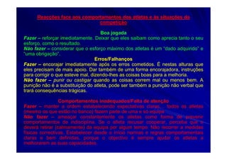 Reacções face aos comportamentos dos atletas e às situações da
competição
Boa jogada
Fazer – reforçar imediatamente. Deixar que eles saibam como aprecia tanto o seu
esforço, como o resultado.
Não fazer – considerar que o esforço máximo dos atletas é um “dado adquirido” e
“uma obrigação”.
Erros/Falhanços
Fazer – encorajar imediatamente após os erros cometidos. É nestas alturas que
eles precisam de mais apoio. Dar também de uma forma encorajadora, instruções
para corrigir o que esteve mal, dizendo-lhes as coisas boas para a melhoria.
Não fazer – punir ou castigar quando as coisas correm mal ou menos bem. A
punição não é a substituição do atleta, pode ser também a punição não verbal que
trará consequências trágicas.
Comportamentos inadequados/Falta de atenção
Fazer – manter a ordem estabelecendo expectativas claras… todos os atletas
(mesmo os que estão no banco) fazem parte de uma e só equipa
Não fazer – ameaçar constantemente os atletas como forma de prevenir
comportamentos de indisciplina. Se o atleta recusar cooperar, perceba que o
deverá retirar (calmamente) da equipa por algum tempo. Não recorrer a medidas
físicas correctivas. Estabelecer desde o início normas e regras comportamentais
claras e bem definidas, porque o objectivo é sempre ajudar os atletas a
melhorarem as suas capacidades.
 