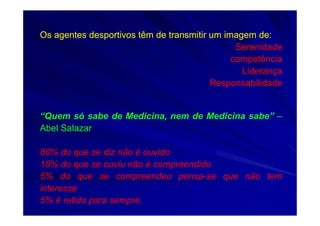 Os agentes desportivos têm de transmitir um imagem de:
Serenidade
competência
Liderança
Responsabilidade
“Quem só sabe de Medicina, nem de Medicina sabe” –
Abel Salazar
80% do que se diz não é ouvido
10% do que se ouviu não é compreendido
5% do que se compreendeu pensa-se que não tem
interesse
5% é retido para sempre.
 