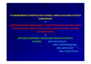 O CONHECIMENTO CIENTÍFICO NO FUTEBOL AINDA É ESCASSO E POUCO
CONSISTENTE
AS METODOLOGIAS “INOVADORAS” CONSTITUEM AINDA MATÉRIA QUASE
OFENSIVA PARA AQUELES QUE JULGAM QUE NO FUTEBOL JÁ TUDO
ESTÁ INVENTADO!
POR ISSO QUEREMOS LANÇAR UMA PEDRA NO CHARCO:
FUTEBOL MAIS VERDADEIRO
MAIS COMPANHEIRISMO
MAIS SERIEDADE
MAIS COMPETÊNCIA
 