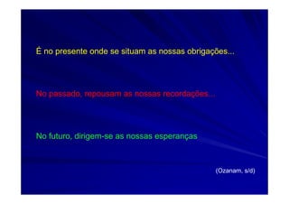 É no presente onde se situam as nossas obrigações...
No passado, repousam as nossas recordações...
No futuro, dirigem-se as nossas esperanças
(Ozanam, s/d)
 