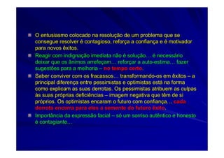 O entusiasmo colocado na resoluO entusiasmo colocado na resoluçção de um problema que seão de um problema que se
consegue resolverconsegue resolver éé contagioso, reforcontagioso, reforçça a confiana a confiançça ea e éé motivadormotivador
para novos êxitos.para novos êxitos.
Reagir com indignaReagir com indignaçção imediata nãoão imediata não éé solusoluççãoão…… éé necessnecessááriorio
deixar que os ânimos arrefedeixar que os ânimos arrefeççamam…… reforreforççar a autoar a auto--estimaestima…… fazerfazer
sugestões para a melhoriasugestões para a melhoria –– no tempo certono tempo certo..
Saber conviver com os fracassosSaber conviver com os fracassos…… transformandotransformando--os em êxitosos em êxitos –– aa
principal diferenprincipal diferençça entre pessimistas e optimistas esta entre pessimistas e optimistas estáá na formana forma
como explicam as suas derrotas. Os pessimistas atribuem as culpacomo explicam as suas derrotas. Os pessimistas atribuem as culpass
ààs suas prs suas próóprias deficiênciasprias deficiências –– imagem negativa que têm de siimagem negativa que têm de si
prpróóprios. Os optimistas encaram o futuro com confianprios. Os optimistas encaram o futuro com confianççaa…… cadacada
derrota encerra para eles a semente do futuro êxitoderrota encerra para eles a semente do futuro êxito..
Importância da expressão facialImportância da expressão facial –– ssóó um sorriso autêntico e honestoum sorriso autêntico e honesto
éé contagiantecontagiante……
 