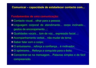 Comunicar – capacidade de estabelecer contacto com...
Fundamentos de uma comunicação:
Contacto visual... olhar para a pessoa;
Linguagem corporal de atendimento... corpo inclinado...
gestos de encorajamento...;
Qualidades vocais... tom de voz... expressão facial...;
Acompanhamento verbal... não mudar de tema;
Saber falar com o corpo;
O entusiasmo... reforça a confiança... é motivador;
O optimismo... Reforça a conquista para o êxito;
Concentrar-se na mensagem... Palavras simples e de fácil
compreensão.
 